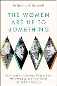 The Women Are Up to Something: How Elizabeth Anscombe, Philippa Foot, Mary Midgley, and Iris Murdoch Revolutionized Ethics